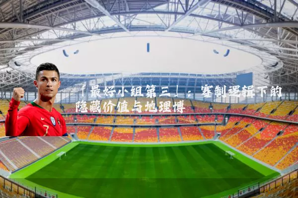 「最好小组第三」:赛制逻辑下的隐藏价值与地理博弈