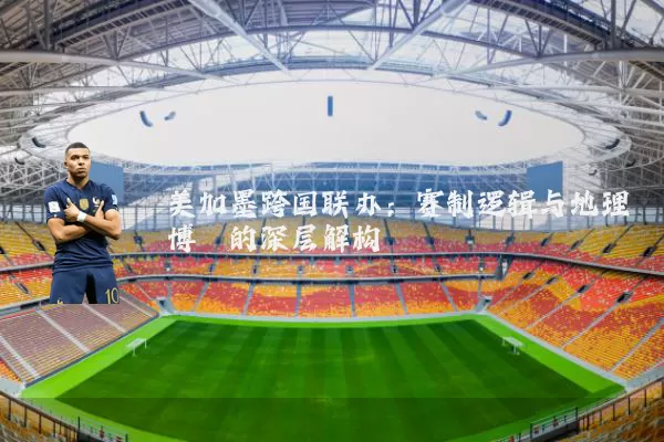 美加墨跨国联办:赛制逻辑与地理博弈的深层解构