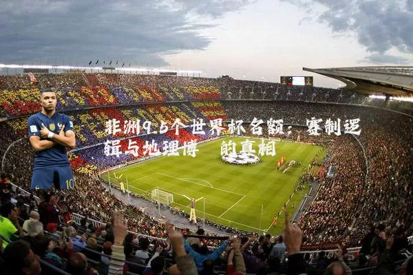 非洲9.5个世界杯名额：赛制逻辑与地理博弈的真相