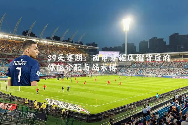 39天赛期:西甲赛程压缩背后的体能分配与战术博弈